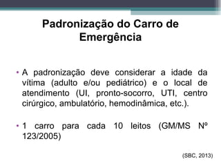 Padronização do Carro de
Emergência
• A padronização deve considerar a idade da
vítima (adulto e/ou pediátrico) e o local de
atendimento (UI, pronto-socorro, UTI, centro
cirúrgico, ambulatório, hemodinâmica, etc.).
• 1 carro para cada 10 leitos (GM/MS Nº
123/2005)
(SBC, 2013)
 