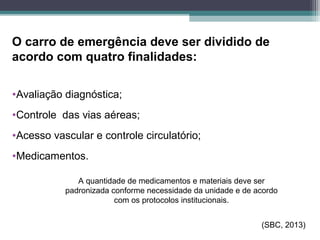 O carro de emergência deve ser dividido de
acordo com quatro finalidades:
•Avaliação diagnóstica;
•Controle das vias aéreas;
•Acesso vascular e controle circulatório;
•Medicamentos.
(SBC, 2013)
A quantidade de medicamentos e materiais deve ser
padronizada conforme necessidade da unidade e de acordo
com os protocolos institucionais.
 