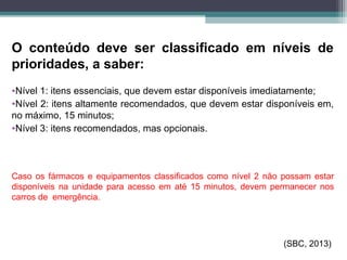 O conteúdo deve ser classificado em níveis de
prioridades, a saber:
•Nível 1: itens essenciais, que devem estar disponíveis imediatamente;
•Nível 2: itens altamente recomendados, que devem estar disponíveis em,
no máximo, 15 minutos;
•Nível 3: itens recomendados, mas opcionais.
Caso os fármacos e equipamentos classificados como nível 2 não possam estar
disponíveis na unidade para acesso em até 15 minutos, devem permanecer nos
carros de emergência.
(SBC, 2013)
 