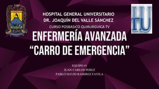 ENFERMERÍA AVANZADA
“CARRO DE EMERGENCIA”
HOSPITAL GENERAL UNIVERSITARIO
DR. JOAQUÍN DEL VALLE SÁNCHEZ
CURSO POSBASICO QUIRURGUICA TV
EQUIPO #1
JUAN CARLOS PEREZ
PABLO DAVID RAMIREZ FAVILA
 
