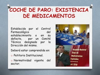 COCHE DE PARO: EXISTENCIA
DE MEDICAMENTOS
Establecido por el Control
Farmacológico del
establecimiento o en su
defecto, por un Comité
Técnico designado por la
Dirección del mismo.
Deberá estar comprendida en:
o Petitorio Institucional.
o Normatividad vigente del
sector.
 