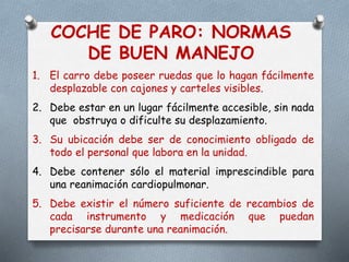 COCHE DE PARO: NORMAS
DE BUEN MANEJO
1. El carro debe poseer ruedas que lo hagan fácilmente
desplazable con cajones y carteles visibles.
2. Debe estar en un lugar fácilmente accesible, sin nada
que obstruya o dificulte su desplazamiento.
3. Su ubicación debe ser de conocimiento obligado de
todo el personal que labora en la unidad.
4. Debe contener sólo el material imprescindible para
una reanimación cardiopulmonar.
5. Debe existir el número suficiente de recambios de
cada instrumento y medicación que puedan
precisarse durante una reanimación.
 