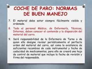 COCHE DE PARO: NORMAS
DE BUEN MANEJO
7. El material debe estar siempre fácilmente visible y
ordenado.
8. Todo el personal Médico, de Enfermería, Técnicos,
Internos, deben conocer el contenido y la disposición del
material del carro.
9. Será responsabilidad de la Enfermera de Turno o de
quien ella designe revisar periódicamente el perfecto
orden del material del carro, así como la existencia de
suficientes recambios de cada instrumental y fecha de
caducidad de medicamentos, para ello se creará una hoja
de control de material que incluya la fecha de revisión y
firma del responsable.
 