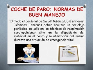 COCHE DE PARO: NORMAS DE
BUEN MANEJO
10. Todo el personal de Salud: Médicos, Enfermeras,
Técnicos, Internos deben realizar un reciclaje
periódico, no sólo en las técnicas de reanimación
cardiopulmonar sino en la disposición del
material en el carro y la utilización del mismo
durante una situación de emergencia vital.
 