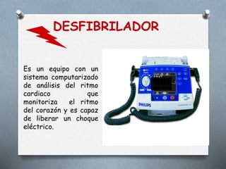 DESFIBRILADOR
Es un equipo con un
sistema computarizado
de análisis del ritmo
cardiaco que
monitoriza el ritmo
del corazón y es capaz
de liberar un choque
eléctrico.
 