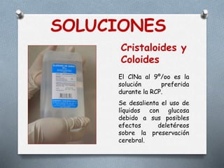 SOLUCIONES
Cristaloides y
Coloides
El ClNa al 9º/oo es la
solución preferida
durante la RCP.
Se desalienta el uso de
líquidos con glucosa
debido a sus posibles
efectos deletéreos
sobre la preservación
cerebral.
 