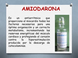 Es un antiarrítmico que
proporciona al miocardio todos los
factores necesarios para una
óptima oxigenación y un correcto
metabolismo, incrementando las
reservas energéticas del músculo
cardiaco y protegiendo al corazón
contra la hiperestimulación
producida por la descarga de
catecolaminas.
AMIODARONA
 