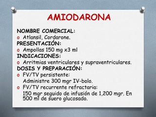 AMIODARONA
NOMBRE COMERCIAL:
o Atlansil, Cordarone.
PRESENTACIÓN:
o Ampollas 150 mg x3 ml
INDICACIONES:
o Arritmias ventriculares y supraventriculares.
DOSIS Y PREPARACIÓN:
o FV/TV persistente:
Administre 300 mgr IV-bolo.
o FV/TV recurrente refractaria:
150 mgr seguido de infusión de 1,200 mgr. En
500 ml de suero glucosado.
 