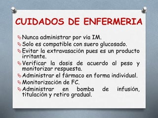 CUIDADOS DE ENFERMERIA
Nunca administrar por vía IM.
Solo es compatible con suero glucosado.
Evitar la extravasación pues es un producto
irritante.
Verificar la dosis de acuerdo al peso y
monitorizar respuesta.
Administrar el fármaco en forma individual.
Monitorización de FC.
Administrar en bomba de infusión,
titulación y retiro gradual.
 