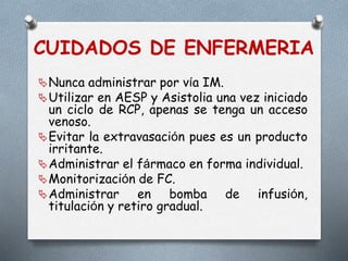CUIDADOS DE ENFERMERIA
Nunca administrar por vía IM.
Utilizar en AESP y Asistolia una vez iniciado
un ciclo de RCP, apenas se tenga un acceso
venoso.
Evitar la extravasación pues es un producto
irritante.
Administrar el fármaco en forma individual.
Monitorización de FC.
Administrar en bomba de infusión,
titulación y retiro gradual.
 