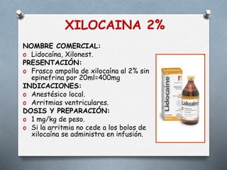 XILOCAINA 2%
NOMBRE COMERCIAL:
o Lidocaína, Xilonest.
PRESENTACIÓN:
o Frasco ampolla de xilocaína al 2% sin
epinefrina por 20ml=400mg
INDICACIONES:
o Anestésico local.
o Arritmias ventriculares.
DOSIS Y PREPARACIÓN:
o 1 mg/kg de peso.
o Si la arritmia no cede a los bolos de
xilocaína se administra en infusión.
 