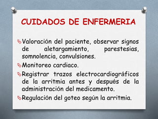 CUIDADOS DE ENFERMERIA
Valoración del paciente, observar signos
de aletargamiento, parestesias,
somnolencia, convulsiones.
Monitoreo cardiaco.
Registrar trazos electrocardiográficos
de la arritmia antes y después de la
administración del medicamento.
Regulación del goteo según la arritmia.
 