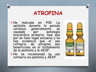 ATROPINA
 No indicada en PCR. La
asistolia durante la parada
cardiaca generalmente es
causada por patología
miocárdica primaria, mas que
por un tono vagal excesivo y no
hay evidencia que el uso
rutinario de atropina sea
beneficioso en el tratamiento
de la asistolia o la AESP.
 No se recomienda su uso
rutinario en asistolia y AESP.
 