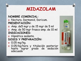 MIDAZOLAM
NOMBRE COMERCIAL:
o Noctura, Dormonid, Doricum.
PRESENTACIÓN:
o Amp. de5 mgr y de 15 mgr de 5 ml
o Amp. de 50 mgr frasco amp. de 10 ml
INDICACIONES:
o Hipnótico sedante.
DOSIS Y PREPARACIÓN:
o 0.05 mg/kg.
o 0.05/kg/hora y titulación posterior
hasta lograr grado de sedación
adecuado
 
