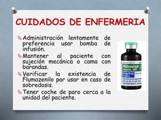 CUIDADOS DE ENFERMERIA
Administración lentamente de
preferencia usar bomba de
infusión.
Mantener al paciente con
sujeción mecánica o cama con
barandas.
Verificar la existencia de
Flumazenilo par usar en caso de
sobredosis.
Tener coche de paro cerca a la
unidad del paciente.
 