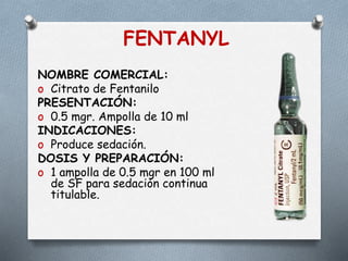 FENTANYL
NOMBRE COMERCIAL:
o Citrato de Fentanilo
PRESENTACIÓN:
o 0.5 mgr. Ampolla de 10 ml
INDICACIONES:
o Produce sedación.
DOSIS Y PREPARACIÓN:
o 1 ampolla de 0.5 mgr en 100 ml
de SF para sedación continua
titulable.
 