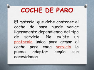 COCHE DE PARO
El material que debe contener el
coche de paro puede variar
ligeramente dependiendo del tipo
de servicio. No existe un
protocolo único para armar el
coche pero cada servicio lo
puede adaptar según sus
necesidades.
 