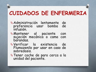CUIDADOS DE ENFERMERIA
Administración lentamente de
preferencia usar bomba de
infusión.
Mantener al paciente con
sujeción mecánica o cama con
barandas.
Verificar la existencia de
Flumazenilo par usar en caso de
sobredosis.
Tener coche de paro cerca a la
unidad del paciente.
 