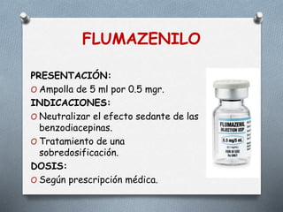 FLUMAZENILO
PRESENTACIÓN:
O Ampolla de 5 ml por 0.5 mgr.
INDICACIONES:
O Neutralizar el efecto sedante de las
benzodiacepinas.
O Tratamiento de una
sobredosificación.
DOSIS:
O Según prescripción médica.
 