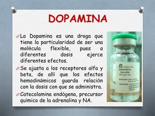 La Dopamina es una droga que
tiene la particularidad de ser una
molécula flexible, pues a
diferentes dosis ejerce
diferentes efectos.
Se ajusta a los receptores alfa y
beta, de allí que los efectos
hemodinámicos guarda relación
con la dosis con que se administra.
Catecolamina endógena, precursor
químico de la adrenalina y NA.
DOPAMINA
 
