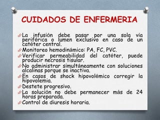 CUIDADOS DE ENFERMERIA
La infusión debe pasar por una sola vía
periférica o lumen exclusivo en caso de un
catéter central.
Monitoreo hemodinámico: PA, FC, PVC.
Verificar permeabilidad del catéter, puede
producir necrosis tisular.
No administrar simultáneamente con soluciones
alcalinas porque se inactiva.
En casos de shock hipovolémico corregir la
hipovolemia.
Destete progresivo.
La solución no debe permanecer más de 24
horas preparada.
Control de diuresis horaria.
 