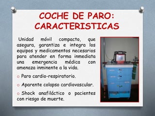 COCHE DE PARO:
CARACTERISTICAS
Unidad móvil compacto, que
asegura, garantiza e integra los
equipos y medicamentos necesarios
para atender en forma inmediata
una emergencia médica con
amenaza inminente a la vida.
o Paro cardio-respiratorio.
o Aparente colapso cardiovascular.
o Shock anafiláctico o pacientes
con riesgo de muerte.
 