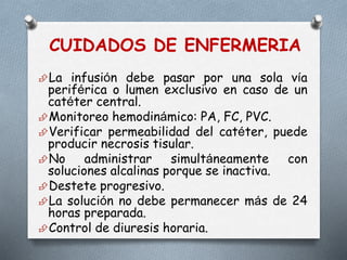 CUIDADOS DE ENFERMERIA
La infusión debe pasar por una sola vía
periférica o lumen exclusivo en caso de un
catéter central.
Monitoreo hemodinámico: PA, FC, PVC.
Verificar permeabilidad del catéter, puede
producir necrosis tisular.
No administrar simultáneamente con
soluciones alcalinas porque se inactiva.
Destete progresivo.
La solución no debe permanecer más de 24
horas preparada.
Control de diuresis horaria.
 