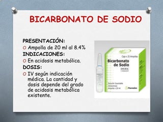 BICARBONATO DE SODIO
PRESENTACIÓN:
O Ampolla de 20 ml al 8.4%
INDICACIONES:
O En acidosis metabólica.
DOSIS:
O IV según indicación
médica. La cantidad y
dosis depende del grado
de acidosis metabólica
existente.
 