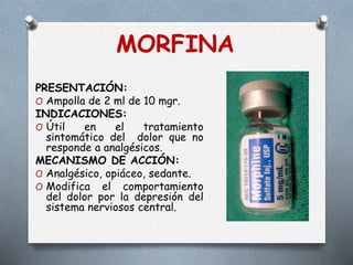 PRESENTACIÓN:
O Ampolla de 2 ml de 10 mgr.
INDICACIONES:
O Útil en el tratamiento
sintomático del dolor que no
responde a analgésicos.
MECANISMO DE ACCIÓN:
O Analgésico, opiáceo, sedante.
O Modifica el comportamiento
del dolor por la depresión del
sistema nerviosos central.
MORFINA
 
