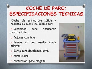 COCHE DE PARO:
ESPECIFICACIONES TECNICAS
Coche de estructura sólida y
robusta de acero inoxidable con:
o Capacidad para almacenar
desfibrilador.
o Cajones con llave.
o Frenos en dos ruedas como
mínimo.
o Barra para desplazamiento.
o Porta suero.
o Portabalón para oxígeno.
 