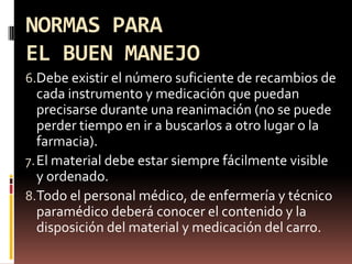 NORMAS PARA EL BUEN MANEJODebe existir el número suficiente de recambios de cada instrumento y medicación que puedan precisarse durante una reanimación (no se puede perder tiempo en ir a buscarlos a otro lugar o la farmacia).El material debe estar siempre fácilmente visible y ordenado.Todo el personal médico, de enfermería y técnico paramédico deberá conocer el contenido y la disposición del material y medicación del carro.