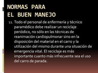 NORMAS PARA EL BUEN MANEJOTodo el personal de enfermería y técnico paramédico debe realizar un reciclaje periódico, no sólo en las técnicas de reanimación cardiopulmonar sino en la disposición del material en el carro y la utilización del mismo durante una situación de emergencia vital. El reciclaje es más importante cuanto más infrecuente sea el uso del carro de parada.
