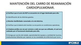 MANTENCIÓN DEL CARRO DE REANIMACIÓN
CARDIOPULMONAR.
a) Verificar que el carro de RCP se encuentre en el lugar destinado para ello.
b) Identificación de las distintas gavetas.
c) Monitor desfibrilador conectado a la red eléctrica.
d) Verificar que la batería del monitor se encuentre en condiciones operativas.
e) Limpieza prolija una vez por semana y cada vez que sea utilizado, el cual será
realizado por el funcionario destinado para ello.
f) Entrega por escrito del estado, operatividad de equipos y cantidad de insumos,
medicamentos faltantes por reponer en las novedades de enfermería por turno.
 