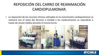 REPOSICIÓN DEL CARRO DE REANIMACIÓN
CARDIOPULMONAR.
• La reposición de los insumos clínicos utilizados en la reanimación cardiopulmonar se
realizará con el stock del Servicio o Unidad y los medicamentos se repondrán a
través de receta médica durante el mismo turno.
 