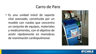 Carro de Paro
• Es una unidad móvil de soporte
vital avanzado, constituida por un
mueble con ruedas que concentra
un conjunto de equipos, materiales
y medicamentos, con el objetivo de
asistir rápidamente en maniobras
de reanimación cardiopulmonar.
 