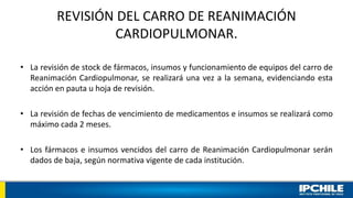 REVISIÓN DEL CARRO DE REANIMACIÓN
CARDIOPULMONAR.
• La revisión de stock de fármacos, insumos y funcionamiento de equipos del carro de
Reanimación Cardiopulmonar, se realizará una vez a la semana, evidenciando esta
acción en pauta u hoja de revisión.
• La revisión de fechas de vencimiento de medicamentos e insumos se realizará como
máximo cada 2 meses.
• Los fármacos e insumos vencidos del carro de Reanimación Cardiopulmonar serán
dados de baja, según normativa vigente de cada institución.
 