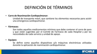 DEFINICIÓN DE TÉRMINOS
• Carro de Reanimación Cardiopulmonar:
Unidad de transporte móvil, que contiene los elementos necesarios para asistir
una emergencia cardiopulmonar.
• Fármacos:
Son todos aquellos medicamentos mínimos que debe contener el carro de paro
y que están sugeridos por el Comité de Farmacia de cada Hospital y por las
necesidades de cada servicio y unidad de apoyo.
• Equipos:
Se define como aquellos dispositivos y/o máquinas electrónicas utilizadas
durante la aplicación de reanimación cardiopulmonar.
 