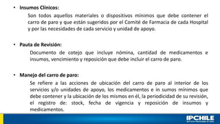 • Insumos Clínicos:
Son todos aquellos materiales o dispositivos mínimos que debe contener el
carro de paro y que están sugeridos por el Comité de Farmacia de cada Hospital
y por las necesidades de cada servicio y unidad de apoyo.
• Pauta de Revisión:
Documento de cotejo que incluye nómina, cantidad de medicamentos e
insumos, vencimiento y reposición que debe incluir el carro de paro.
• Manejo del carro de paro:
Se refiere a las acciones de ubicación del carro de paro al interior de los
servicios y/o unidades de apoyo, los medicamentos e in sumos mínimos que
debe contener y la ubicación de los mismos en él, la periodicidad de su revisión,
el registro de: stock, fecha de vigencia y reposición de insumos y
medicamentos.
 
