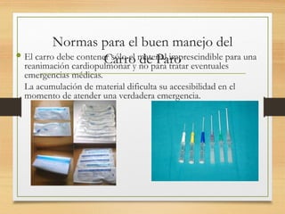 Normas para el buen manejo del
Carro de Paro
 El carro debe contener sólo el material imprescindible para una
reanimación cardiopulmonar y no para tratar eventuales
emergencias médicas.
La acumulación de material dificulta su accesibilidad en el
momento de atender una verdadera emergencia.
 