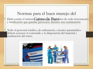 Normas para el buen manejo del
Carro de Paro
• Debe existir el número suficiente de recambios de cada instrumento
y medicación que puedan precisarse durante una reanimación.
• Todo el personal médico, de enfermería y técnico paramédico
deberá conocer el contenido y la disposición del material y
medicación del carro.
 