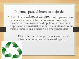 Normas para el buen manejo del
Carro de Paro
Todo el personal de enfermería y técnico paramédico
debe realizar un reciclaje periódico, no sólo en las
técnicas de reanimación cardiopulmonar, sino en la
disposición del material en el carro y la utilización del
mismo durante una situación de emergencia vital.
El reciclaje es más importante cuanto más
infrecuente sea el uso del carro de paro.
 