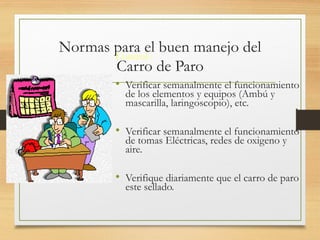 Normas para el buen manejo del
Carro de Paro
Control :
• Verificar semanalmente el funcionamiento
de los elementos y equipos (Ambú y
mascarilla, laringoscopio), etc.
• Verificar semanalmente el funcionamiento
de tomas Eléctricas, redes de oxigeno y
aire.
• Verifique diariamente que el carro de paro
este sellado.
 