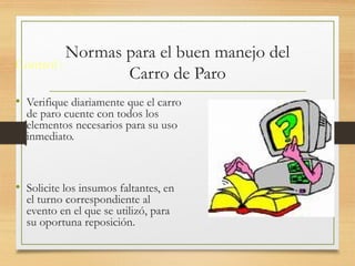 Normas para el buen manejo del
Carro de Paro
Control :
• Verifique diariamente que el carro
de paro cuente con todos los
elementos necesarios para su uso
inmediato.
• Solicite los insumos faltantes, en
el turno correspondiente al
evento en el que se utilizó, para
su oportuna reposición.
 