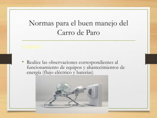 Normas para el buen manejo del
Carro de Paro
Control :
• Realice las observaciones correspondientes al
funcionamiento de equipos y abastecimientos de
energía (flujo eléctrico y baterías)
 