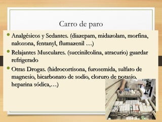 Carro de paro
Gaveta para medicamentos
 Analgésicos y Sedantes. (diazepam, midazolam, morfina,
Analgésicos y Sedantes. (diazepam, midazolam, morfina,
naloxona, fentanyl, flumazenil …)
naloxona, fentanyl, flumazenil …)
 Relajantes Musculares. (succinilcolina, atracurio) guardar
Relajantes Musculares. (succinilcolina, atracurio) guardar
refrigerado
refrigerado
 Otras Drogas. (hidrocortisona, furosemida, sulfato de
Otras Drogas. (hidrocortisona, furosemida, sulfato de
magnesio, bicarbonato de sodio, cloruro de potasio,
magnesio, bicarbonato de sodio, cloruro de potasio,
heparina sódica,…)
heparina sódica,…)
02/02/25 7
 