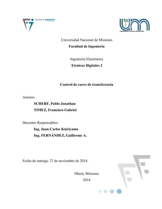 Universidad Nacional de Misiones
Facultad de Ingeniería
Ingeniería Electrónica
Técnicas Digitales 2
Control de carro de transferencia
Autores:
SCHERF, Pablo Jonathan
TIMEZ, Francisco Gabriel
Docentes Responsables:
Ing. Juan Carlos Kairiyama
Ing. FERNÁNDEZ, Guillermo A.
Fecha de entrega: 27 de noviembre de 2014.
Oberá, Misiones
2014
 