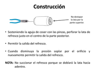 Construcción
                                                   No destapar
                                                   la lata por la
                                                  parte superior.



• Sosteniendo la aguja de coser con las pinzas, perforar la lata de
  refresco justo en el centro de la parte posterior.

• Permitir la salida del refresco.

• Cuando disminuya la presión soplar por el orificio y
  nuevamente permitir la salida del refresco.

NOTA: No succionar el refresco porque se doblará la lata hacia
      adentro.
 