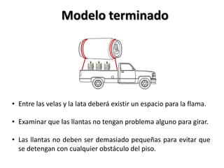 Modelo terminado




• Entre las velas y la lata deberá existir un espacio para la flama.

• Examinar que las llantas no tengan problema alguno para girar.

• Las llantas no deben ser demasiado pequeñas para evitar que
  se detengan con cualquier obstáculo del piso.
 