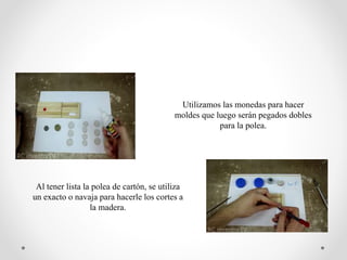 Utilizamos las monedas para hacer
moldes que luego serán pegados dobles
para la polea.
Al tener lista la polea de cartón, se utiliza
un exacto o navaja para hacerle los cortes a
la madera.
 