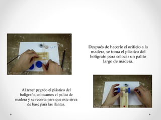 Después de hacerle el orificio a la
madera, se toma el plástico del
bolígrafo para colocar un palito
largo de madera.
Al tener pegado el plástico del
bolígrafo, colocamos el palito de
madera y se recorta para que este sirva
de base para las llantas.
 